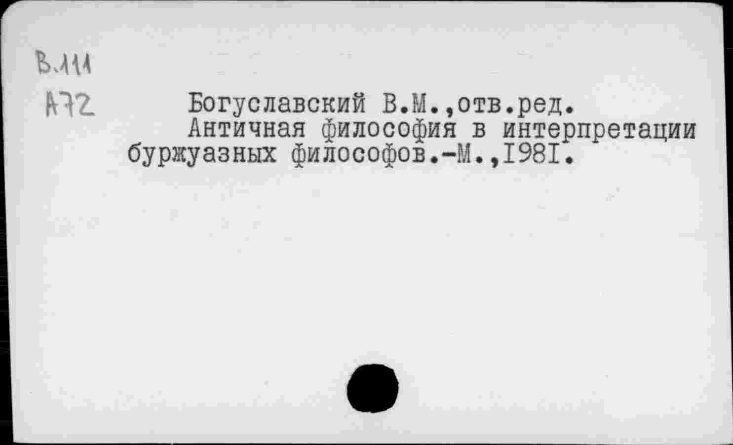 ﻿ММ
Богуславский В.М.,отв.ред.
Античная философия в интерпретации буржуазных философов.-М.,1981.